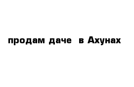 продам дачe  в Ахунах